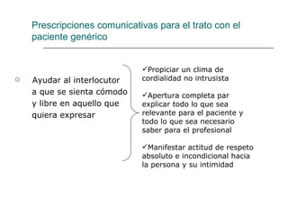 Prescripciones comunicativas para el trato con el
    paciente genérico


                             Propiciar un clima de
   Ayudar al interlocutor   cordialidad no intrusista
    a que se sienta cómodo   Apertura completa par
    y libre en aquello que   explicar todo lo que sea
    quiera expresar          relevante para el paciente y
                             todo lo que sea necesario
                             saber para el profesional

                             Manifestar actitud de respeto
                             absoluto e incondicional hacia
                             la persona y su intimidad
 