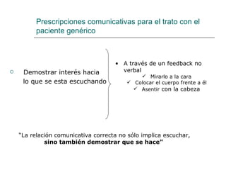 Prescripciones comunicativas para el trato con el
          paciente genérico



                                     • A través de un feedback no
    Demostrar interés hacia           verbal
                                              Mirarlo a la cara
     lo que se esta escuchando            Colocar el cuerpo frente a él
                                            Asentir con la cabeza




    “La relación comunicativa correcta no sólo implica escuchar,
             sino también demostrar que se hace”
 