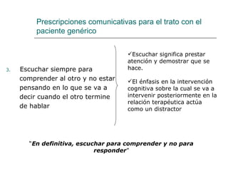 Prescripciones comunicativas para el trato con el
          paciente genérico

                                     Escuchar significa prestar
                                     atención y demostrar que se
3.   Escuchar siempre para           hace.
     comprender al otro y no estar   El énfasis en la intervención
     pensando en lo que se va a      cognitiva sobre la cual se va a
     decir cuando el otro termine    intervenir posteriormente en la
                                     relación terapéutica actúa
     de hablar                       como un distractor




       “En definitiva, escuchar para comprender y no para
                            responder”
 