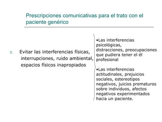 Prescripciones comunicativas para el trato con el
       paciente genérico


                                        •Las interferencias
                                        psicológicas,
3.   Evitar las interferencias físicas, distracciones, preocupaciones
                                        que pudiera tener el él
     interrupciones, ruido ambiental, profesional
     espacios físicos inapropiados
                                        •Las interferencias
                                        actitudinales, prejuicios
                                        sociales, estereotipos
                                        negativos, juicios prematuros
                                        sobre individuos, afectos
                                        negativos experimentados
                                        hacia un paciente.
 
