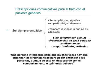 Prescripciones comunicativas para el trato con el
       paciente genérico

                               •Ser empático no significa
                               compartir obligatoriamente

                               •Tampoco disculpar lo que no es
    Ser siempre empático      adecuado

                                   Sino comprender que las
                               circunstancias de cada persona
                                        condicionan su
                                  comportamiento particular


    “Una persona inteligente sabe que muchas veces hay que
      entender las circunstancias para poder entender a las
         personas, aunque se este en desacuerdo con el
             comportamiento u opiniones del otro”
 