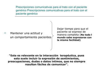 Prescripciones comunicativas para el trato con el paciente
         genérico Prescripciones comunicativas para el trato con el
         paciente genérico




                                          Dejar tiempo para que el
                                          paciente se exprese de
    Mantener una actitud y
                                          manera completa (No todo l
     un comportamiento pacientes          mundo sabe expresarse con
                                          la misma facilidad)




     “Esto es relevante en la interacción terapéutica, pues
        esta suele incluir la expresión de sentimientos,
    preocupaciones, dudas o datos íntimos, que no siempre
                 resultan fáciles de comunicar”.
 