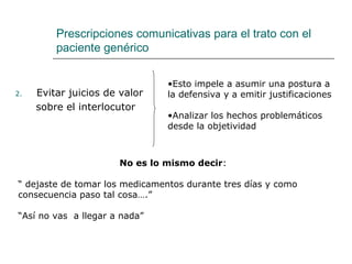 Prescripciones comunicativas para el trato con el
         paciente genérico


                                •Esto impele a asumir una postura a
2.   Evitar juicios de valor    la defensiva y a emitir justificaciones
     sobre el interlocutor
                                •Analizar los hechos problemáticos
                                desde la objetividad



                      No es lo mismo decir:

“ dejaste de tomar los medicamentos durante tres días y como
consecuencia paso tal cosa….”

“Así no vas a llegar a nada”
 