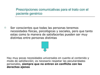 Prescripciones comunicativas para el trato con el
          paciente genérico



     Ser conscientes que todas las personas tenemos
      necesidades físicas, psicológicas y sociales, pero que tanto
      estas como la manera de satisfacerlas pueden ser muy
      distintas entre personas distintas




    Hay muy pocas necesidades universales en cuanto al contenido y
    modo de satisfacción; es necesario respetar las peculiaridades
    personales, siempre que no entren en conflicto con los
    derechos ajenos
 