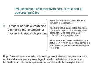 Prescripciones comunicativas para el trato con el
         paciente genérico

                                       Atender no sólo el mensaje, sino
                                       también a la persona.
    Atender no sólo al contenido
                                   El profesional debe estar conciente
    del mensaje sino también a     que se encuentra ante una persona
    los sentimientos de la persona completa, y no sólo ante una
                                       colección de datos laborales.

                                       Las personas tienen sentimientos y
                                       actúan en función de ellos, ademas de
                                       sus creencias,pensamientos,opiniones
                                        temores



El profesional sanitario esta aplicando procedimientos terapéuticos ante
un individuo completo y complejo, lo cual convierte su labor en algo
bastante más intrincado que reparar un elemento tecnológico inerte
 