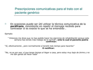 Prescripciones comunicativas para el trato con el
           paciente genérico


     En ocasiones puede ser útil utilizar la técnica comunicativa de la
      paráfrasis, consistente en repetir el mensaje recibido para
      contrastar si es exacto lo que se ha entendido .

Ejemplo:

    “ Entonces me dices que no has podido hacer los ejercicios de rehabilitación porque esta
           semana has tenido más trabajo de lo normal”; ante lo cual el paciente podría
                                           confirmar:

“Sí, efectivamente , pero normalmente sí tendré más tiempo para hacerlos”
                                        O rectificar:

“No, no es por eso; sí que tengo tiempo al llegar a casa, pero estoy muy bajo de ánimo y no
      me dan ganas de hacer nada”
 