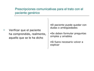 Prescripciones comunicativas para el trato con el
        paciente genérico


                                 •El paciente puede quedar con
                                 dudas o ambigüedades
   Verificar que el paciente
    ha comprendido, realmente,   •Se deben formular preguntas
                                 simples y amables
    aquello que se le ha dicho
                                 •Si fuera necesario volver a
                                 explicar
 
