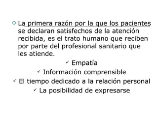  La primera razón por la que los pacientes
  se declaran satisfechos de la atención
  recibida, es el trato humano que reciben
  por parte del profesional sanitario que
  les atiende.
                   Empatía

          Información comprensible

 El tiempo dedicado a la relación personal

         La posibilidad de expresarse
 
