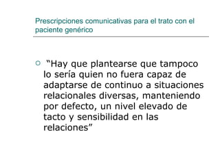 Prescripciones comunicativas para el trato con el
paciente genérico



    “Hay que plantearse que tampoco
    lo sería quien no fuera capaz de
    adaptarse de continuo a situaciones
    relacionales diversas, manteniendo
    por defecto, un nivel elevado de
    tacto y sensibilidad en las
    relaciones”
 