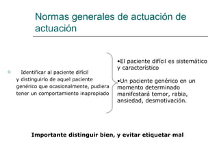 Normas generales de actuación de
           actuación


                                           •El paciente difícil es sistemático
                                           y característico
     Identificar al paciente difícil
    y distinguirlo de aquel paciente       •Un paciente genérico en un
    genérico que ocasionalmente, pudiera   momento determinado
    tener un comportamiento inapropiado    manifestará temor, rabia,
                                           ansiedad, desmotivación.




         Importante distinguir bien, y evitar etiquetar mal
 