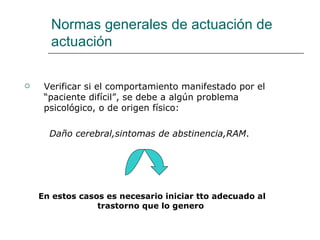 Normas generales de actuación de
      actuación

    Verificar si el comportamiento manifestado por el
     “paciente difícil”, se debe a algún problema
     psicológico, o de origen físico:

      Daño cerebral,sintomas de abstinencia,RAM.




    En estos casos es necesario iniciar tto adecuado al
                 trastorno que lo genero
 
