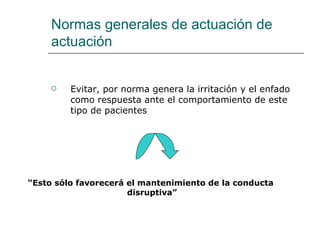 Normas generales de actuación de
     actuación


        Evitar, por norma genera la irritación y el enfado
         como respuesta ante el comportamiento de este
         tipo de pacientes




“Esto sólo favorecerá el mantenimiento de la conducta
                      disruptiva”
 