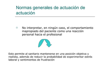 Normas generales de actuación de
     actuación


         No interpretar, en ningún caso, el comportamiento
          inapropiado del paciente como una reacción
          personal hacia el profesional




Esto permite al sanitario mantenerse en una posición objetiva y
realista, además de reducir la probabilidad de experimentar estrés
laboral y sentimientos de frustración
 