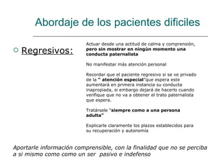 Abordaje de los pacientes dificiles
                          Actuar desde una actitud de calma y comprensión,
   Regresivos:           pero sin mostrar en ningún momento una
                          conducta paternalista

                          No manifestar más atención personal

                          Recordar que el paciente regresivo si se ve privado
                          de la “ atención especial”que espera este
                          aumentará en primera instancia su conducta
                          inapropiada, si embargo dejará de hacerlo cuando
                          verifique que no va a obtener el trato paternalista
                          que espera.

                          Tratársele “siempre como a una persona
                          adulta”

                          Explicarle claramente los plazos establecidos para
                          su recuperación y autonomía



Aportarle información comprensible, con la finalidad que no se perciba
a si mismo como como un ser pasivo e indefenso
 