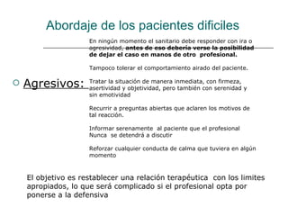 Abordaje de los pacientes dificiles
                     En ningún momento el sanitario debe responder con ira o
                     agresividad, antes de eso debería verse la posibilidad
                     de dejar el caso en manos de otro profesional.

                     Tampoco tolerar el comportamiento airado del paciente.

   Agresivos:       Tratar la situación de manera inmediata, con firmeza,
                     asertividad y objetividad, pero también con serenidad y
                     sin emotividad

                     Recurrir a preguntas abiertas que aclaren los motivos de
                     tal reacción.

                     Informar serenamente al paciente que el profesional
                     Nunca se detendrá a discutir

                     Reforzar cualquier conducta de calma que tuviera en algún
                     momento



    El objetivo es restablecer una relación terapéutica con los limites
    apropiados, lo que será complicado si el profesional opta por
    ponerse a la defensiva
 