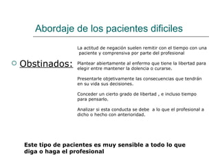 Abordaje de los pacientes dificiles
                     La actitud de negación suelen remitir con el tiempo con una
                      paciente y comprensiva por parte del profesional

   Obstinados:      Plantear abiertamente al enfermo que tiene la libertad para
                     elegir entre mantener la dolencia o curarse.

                     Presentarle objetivamente las consecuencias que tendrán
                     en su vida sus decisiones.

                     Conceder un cierto grado de libertad , e incluso tiempo
                     para pensarlo.

                     Analizar si esta conducta se debe a lo que el profesional a
                     dicho o hecho con anterioridad.




    Este tipo de pacientes es muy sensible a todo lo que
    diga o haga el profesional
 