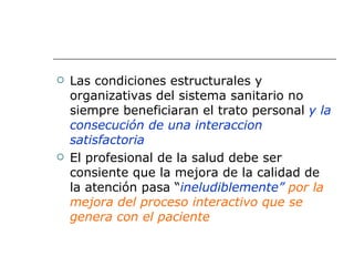    Las condiciones estructurales y
    organizativas del sistema sanitario no
    siempre beneficiaran el trato personal y la
    consecución de una interaccion
    satisfactoria
   El profesional de la salud debe ser
    consiente que la mejora de la calidad de
    la atención pasa “ineludiblemente” por la
    mejora del proceso interactivo que se
    genera con el paciente
 