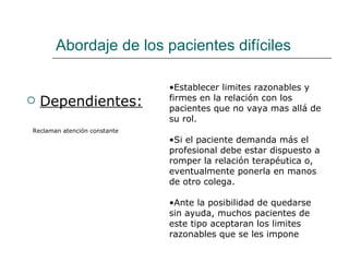 Abordaje de los pacientes difíciles

                              •Establecer limites razonables y
   Dependientes:             firmes en la relación con los
                              pacientes que no vaya mas allá de
                              su rol.
Reclaman atención constante
                              •Si el paciente demanda más el
                              profesional debe estar dispuesto a
                              romper la relación terapéutica o,
                              eventualmente ponerla en manos
                              de otro colega.

                              •Ante la posibilidad de quedarse
                              sin ayuda, muchos pacientes de
                              este tipo aceptaran los limites
                              razonables que se les impone
 
