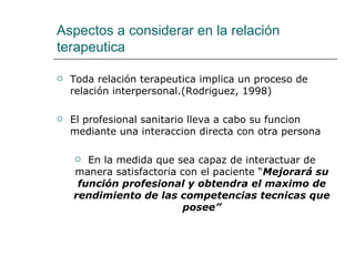 Aspectos a considerar en la relación
terapeutica

   Toda relación terapeutica implica un proceso de
    relación interpersonal.(Rodriguez, 1998)

   El profesional sanitario lleva a cabo su funcion
    mediante una interaccion directa con otra persona

      En la medida que sea capaz de interactuar de
    manera satisfactoria con el paciente “Mejorará su
     función profesional y obtendra el maximo de
    rendimiento de las competencias tecnicas que
                          posee”
 
