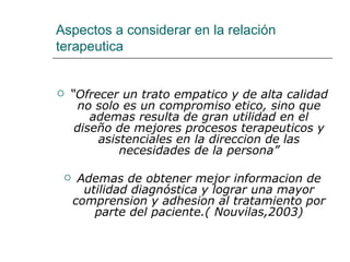 Aspectos a considerar en la relación
terapeutica


   “Ofrecer un trato empatico y de alta calidad
      no solo es un compromiso etico, sino que
        ademas resulta de gran utilidad en el
     diseño de mejores procesos terapeuticos y
         asistenciales en la direccion de las
             necesidades de la persona”

     Ademas de obtener mejor informacion de
       utilidad diagnóstica y lograr una mayor
     comprension y adhesion al tratamiento por
         parte del paciente.( Nouvilas,2003)
 