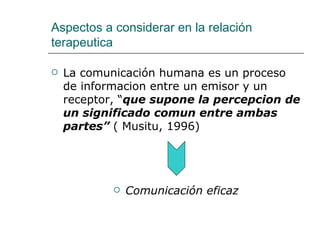 Aspectos a considerar en la relación
terapeutica

   La comunicación humana es un proceso
    de informacion entre un emisor y un
    receptor, “que supone la percepcion de
    un significado comun entre ambas
    partes” ( Musitu, 1996)




               Comunicación eficaz
 