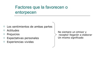 Factores que la favorecen o
         entorpecen


   Los sentimientos de ambas partes
   Actitudes
                                       No siempre un emisor y
   Prejuicios                         receptor llegarán a elaborar
   Expectativas personales            Un mismo significado
   Experiencias vividas
 