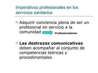 Imperativos profesionales en los
servicios sanitarios

   Adquirir conciencia plena de ser un
    profesional en servicio a la
    comunidad         Profesionalismo



   Las destrezas comunicativas
    deben acompañar al conjunto de
    competencias teóricas y
    procedimentales
 