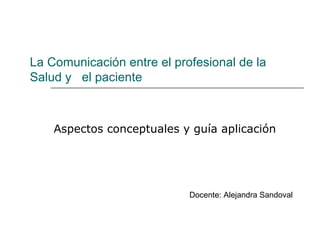 La Comunicación entre el profesional de la
Salud y el paciente



    Aspectos conceptuales y guía aplicación




                            Docente: Alejandra Sandoval
 