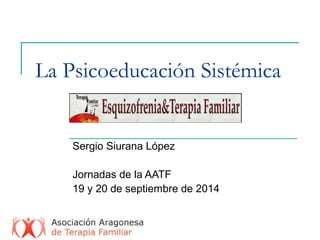 La Psicoeducación Sistémica 
Sergio Siurana López 
Jornadas de la AATF 
19 y 20 de septiembre de 2014 
 