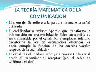 LA TEORÍA MATEMATICA DE LA
           COMUNICACION
 EI mensaje: Se refiere a la palabra misma o la señal
  utilizada.
 El codificador o emisor: Aparato que transforma la
  información en una modulación física susceptible de
  ser transmitida por el canal. Por ejemplo, el teléfono
  transforma la voz en oscilaciones eléctricas; es
  decir, cumple la función de las cuerdas vocales
  respecto de la voz hablada).
 EI canal: Es el medio usado para transmitir la serial
  desde el transmisor al receptor (p.e. el cable de
  teléfono o el aire)
 