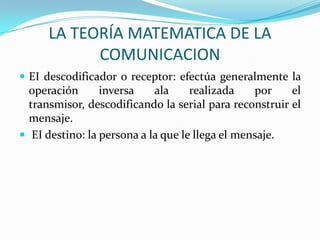 LA TEORÍA MATEMATICA DE LA
            COMUNICACION
 EI descodificador o receptor: efectúa generalmente la
  operación      inversa    ala     realizada    por    el
  transmisor, descodificando la serial para reconstruir el
  mensaje.
 EI destino: la persona a la que le llega el mensaje.
 