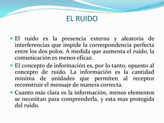 EL RUIDO

 El ruido es la presencia externa y aleatoria de
  interferencias que impide la correspondencia perfecta
  entre los dos polos. A medida que aumenta el ruido, la
  comunicación es menos eficaz.
 EI concepto de información es, por Io tanto, opuesto al
  concepto de ruido. La información es la cantidad
  mínima de unidades que permiten al receptor
  reconstruir el mensaje de manera correcta.
 Cuanto más clara es la información, menos elementos
  se necesitan para comprenderla, y esta mas protegida
  del ruido.
 