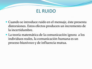 EL RUIDO

 Cuando se introduce ruido en el mensaje, éste presenta
  distorsiones. Estos efectos producen un incremento de
  la incertidumbre.
 La teoría matemática de la comunicación ignora a los
  individuos reales, la comunicación humana es un
  proceso biunívoco y de influencia mutua.
 