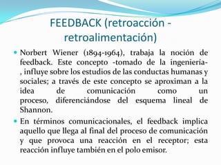 FEEDBACK (retroacción -
            retroalimentación)
 Norbert Wiener (1894-1964), trabaja la noción de
  feedback. Este concepto -tomado de la ingeniería-
  , influye sobre los estudios de las conductas humanas y
  sociales; a través de este concepto se aproximan a la
  idea        de       comunicación         como      un
  proceso, diferenciándose del esquema lineal de
  Shannon.
 En términos comunicacionales, el feedback implica
  aquello que llega al final del proceso de comunicación
  y que provoca una reacción en el receptor; esta
  reacción influye también en el polo emisor.
 