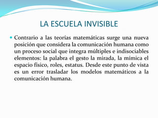 LA ESCUELA INVISIBLE
 Contrario a las teorías matemáticas surge una nueva
 posición que considera la comunicación humana como
 un proceso social que integra múltiples e indisociables
 elementos: la palabra el gesto la mirada, la mímica el
 espacio físico, roles, estatus. Desde este punto de vista
 es un error trasladar los modelos matemáticos a la
 comunicación humana.
 
