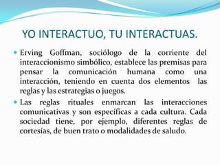 YO INTERACTUO, TU INTERACTUAS.
 Erving Goffman, sociólogo de la corriente del
  interaccionismo simbólico, establece las premisas para
  pensar la comunicación humana como una
  interacción, teniendo en cuenta dos elementos las
  reglas y las estrategias o juegos.
 Las reglas rituales enmarcan las interacciones
  comunicativas y son específicas a cada cultura. Cada
  sociedad tiene, por ejemplo, diferentes reglas de
  cortesías, de buen trato o modalidades de saludo.
 