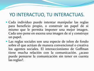 YO INTERACTUO, TU INTERACTUAS.
 Cada individuo puede intentar manipular las reglas
  para beneficio propio, o construir un papel de si
  mismo que le permita imponer una mejor imagen.
  Cada uno pone en escena una imagen de sí y construye
  un papel.
 Las reglas sociales son una especie de telon de fondo
  sobre el que actúan de manera convencional o creativa
  los agentes sociales. El interaccionismo de Goffman
  tiene mucha relación con la comunicación. ¿acaso
  puede pensarse la comunicación sin tener en cuenta
  las reglas?.
 
