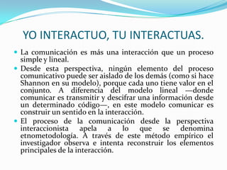 YO INTERACTUO, TU INTERACTUAS.
 La comunicación es más una interacción que un proceso
  simple y lineal.
 Desde esta perspectiva, ningún elemento del proceso
  comunicativo puede ser aislado de los demás (como si hace
  Shannon en su modelo), porque cada uno tiene valor en el
  conjunto. A diferencia del modelo lineal —donde
  comunicar es transmitir y descifrar una información desde
  un determinado código—, en este modelo comunicar es
  construir un sentido en la interacción.
 El proceso de la comunicación desde la perspectiva
  interaccionista apela a lo que se denomina
  etnometodología. A través de este método empírico el
  investigador observa e intenta reconstruir los elementos
  principales de la interacción.
 