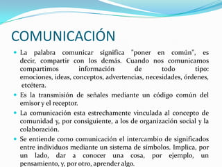 COMUNICACIÓN
 La   palabra comunicar significa "poner en común", es
  decir, compartir con los demás. Cuando nos comunicamos
  compartimos           información       de      todo       tipo:
  emociones, ideas, conceptos, advertencias, necesidades, órdenes,
   etcétera.
 Es la transmisión de señales mediante un código común del
  emisor y el receptor.
 La comunicación esta estrechamente vinculada al concepto de
  comunidad y, por consiguiente, a los de organización social y la
  colaboración.
 Se entiende como comunicación el intercambio de significados
  entre individuos mediante un sistema de símbolos. Implica, por
  un lado, dar a conocer una cosa, por ejemplo, un
  pensamiento, y, por otro, aprender algo.
 
