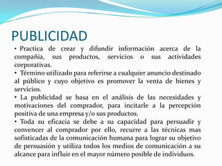 PUBLICIDAD
• Practica de crear y difundir información acerca de la
compañía, sus productos, servicios o sus actividades
corporativas.
• Término utilizado para referirse a cualquier anuncio destinado
al público y cuyo objetivo es promover la venta de bienes y
servicios.
• La publicidad se basa en el análisis de las necesidades y
motivaciones del comprador, para incitarle a la percepción
positiva de una empresa y/o sus productos.
• Toda su eficacia se debe a su capacidad para persuadir y
convencer al comprador por ello, recurre a las técnicas mas
sofisticadas de la comunicación humana para lograr su objetivo
de persuasión y utiliza todos los medios de comunicación a su
alcance para influir en el mayor número posible de individuos.
 