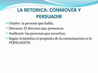 LA RETORICA: CONMOVER Y
              PERSUADIR
 Orador: la persona que habla.
 Discurso: El discurso que pronuncia.
 Auditorio: las personas que escuchan.
 Según Aristóteles el propósito de la comunicación es la
 PERSUASIÓN
 