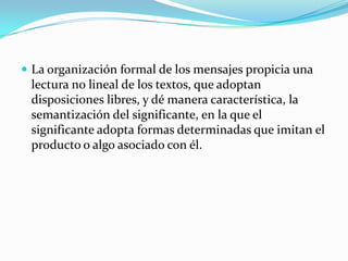  La organización formal de los mensajes propicia una
 lectura no lineal de los textos, que adoptan
 disposiciones libres, y dé manera característica, la
 semantización del significante, en la que el
 significante adopta formas determinadas que imitan el
 producto o algo asociado con él.
 