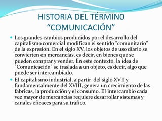 HISTORIA DEL TÉRMIN0
              “COMUNICACIÓN”
 Los grandes cambios producidos por el desarrollo del
  capitalismo comercial modifican el sentido "comunitario"
  de la expresión. En el siglo XV, los objetos de uso diario se
  convierten en mercancías, es decir, en bienes que se
  pueden comprar y vender. En este contexto, la idea de
  "Comunicación" se traslada a un objeto, es decir, algo que
  puede ser intercambiado.
 EI capitalismo industrial, a partir del siglo XVII y
  fundamentalmente del XVIII, genera un crecimiento de las
  fabricas, la producción y el consumo. EI intercambio cada
  vez mayor de mercancías requiere desarrollar sistemas y
  canales eficaces para su tráfico.
 
