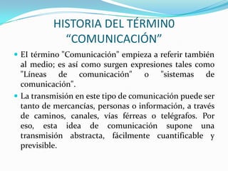 HISTORIA DEL TÉRMIN0
            “COMUNICACIÓN”
 EI término "Comunicación" empieza a referir también
  al medio; es así como surgen expresiones tales como
  "Líneas de comunicación" o "sistemas de
  comunicación".
 La transmisión en este tipo de comunicación puede ser
  tanto de mercancías, personas o información, a través
  de caminos, canales, vías férreas o telégrafos. Por
  eso, esta idea de comunicación supone una
  transmisión abstracta, fácilmente cuantificable y
  previsible.
 