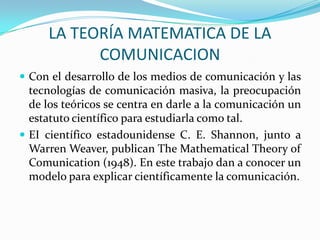 LA TEORÍA MATEMATICA DE LA
           COMUNICACION
 Con el desarrollo de los medios de comunicación y las
  tecnologías de comunicación masiva, la preocupación
  de los teóricos se centra en darle a la comunicación un
  estatuto científico para estudiarla como tal.
 EI científico estadounidense C. E. Shannon, junto a
  Warren Weaver, publican The Mathematical Theory of
  Comunication (1948). En este trabajo dan a conocer un
  modelo para explicar científicamente la comunicación.
 