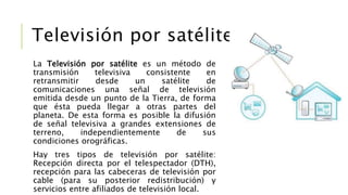La Televisión por satélite es un método de
transmisión televisiva consistente en
retransmitir desde un satélite de
comunicaciones una señal de televisión
emitida desde un punto de la Tierra, de forma
que ésta pueda llegar a otras partes del
planeta. De esta forma es posible la difusión
de señal televisiva a grandes extensiones de
terreno, independientemente de sus
condiciones orográficas.
Hay tres tipos de televisión por satélite:
Recepción directa por el telespectador (DTH),
recepción para las cabeceras de televisión por
cable (para su posterior redistribución) y
servicios entre afiliados de televisión local.
Televisión por satélite
 