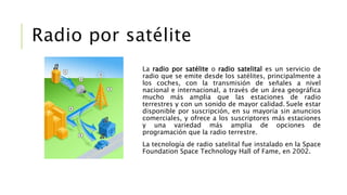 La radio por satélite o radio satelital es un servicio de
radio que se emite desde los satélites, principalmente a
los coches, con la transmisión de señales a nivel
nacional e internacional, a través de un área geográfica
mucho más amplia que las estaciones de radio
terrestres y con un sonido de mayor calidad. Suele estar
disponible por suscripción, en su mayoría sin anuncios
comerciales, y ofrece a los suscriptores más estaciones
y una variedad más amplia de opciones de
programación que la radio terrestre.
La tecnología de radio satelital fue instalado en la Space
Foundation Space Technology Hall of Fame, en 2002.
Radio por satélite
 