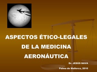 ASPECTOS ÉTICO-LEGALES DE LA MEDICINA AERONÁUTICA Dr. JESÚS NAVA Palma de Mallorca, 2010 