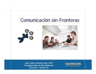 Comunicación sin Fronteras




  Juan Carlos Camacho Ruiz, DTM
 Vicegobernador de Mercadotecnia
      2010-2011. Distrito 34       1
 