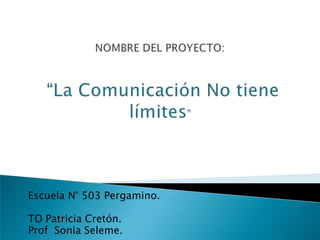 NOMBRE DEL PROYECTO:“La Comunicación No tiene límites” Escuela N° 503 Pergamino. TO Patricia Cretón. Prof  Sonia Seleme. 